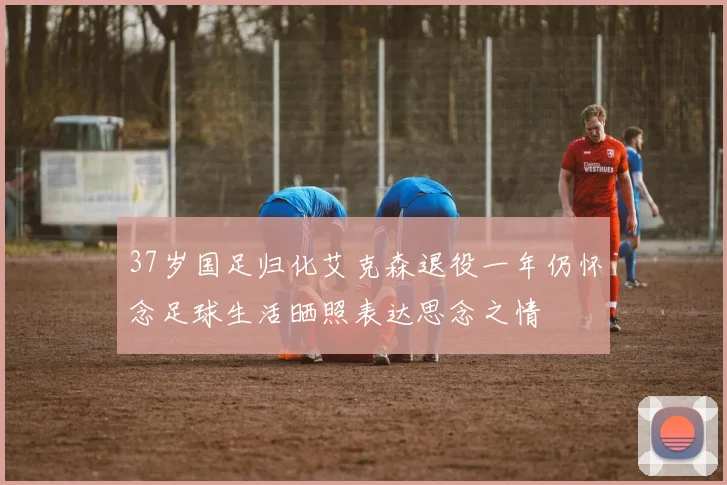 37岁国足归化艾克森退役一年仍怀念足球生活晒照表达思念之情
