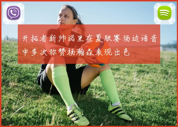 开拓者新帅诺里在夏联赛场边语音中多次称赞杨瀚森表现出色