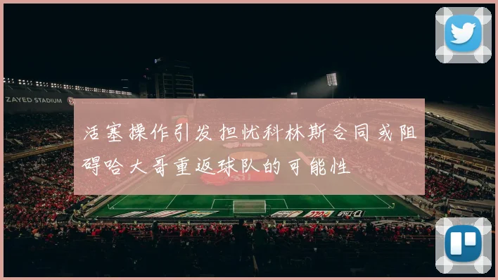 活塞操作引发担忧科林斯合同或阻碍哈大哥重返球队的可能性
