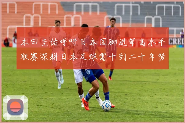 本田圭佑呼吁日本国脚进军高水平联赛深耕日本足球需十到二十年努力