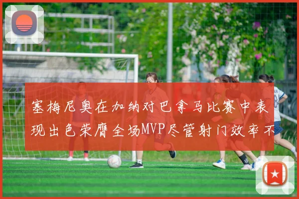 塞梅尼奥在加纳对巴拿马比赛中表现出色荣膺全场MVP尽管射门效率不佳