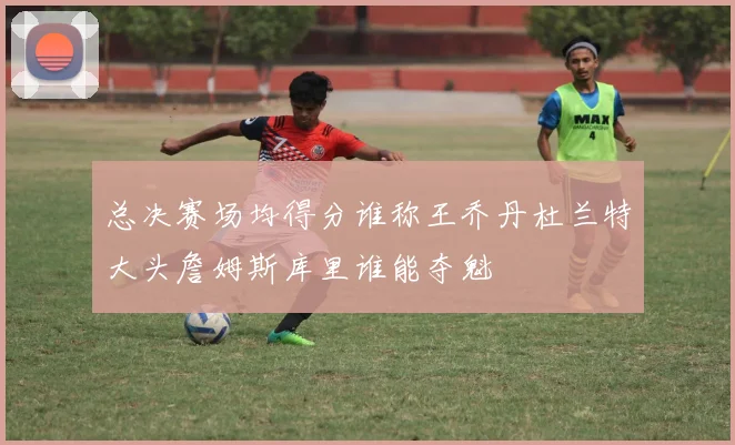 总决赛场均得分谁称王乔丹杜兰特大头詹姆斯库里谁能夺魁