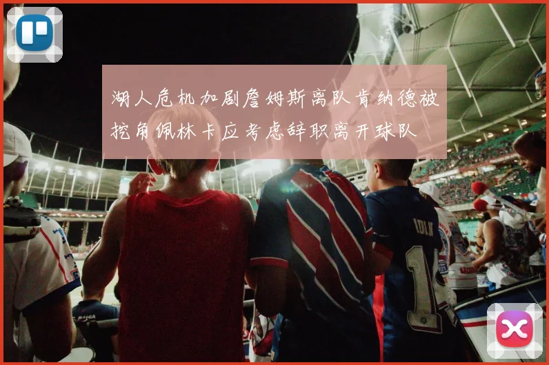 湖人危机加剧詹姆斯离队肯纳德被挖角佩林卡应考虑辞职离开球队