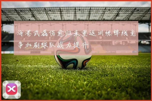 海港武磊伤愈归来重返训练锋线竞争加剧球队战力提升