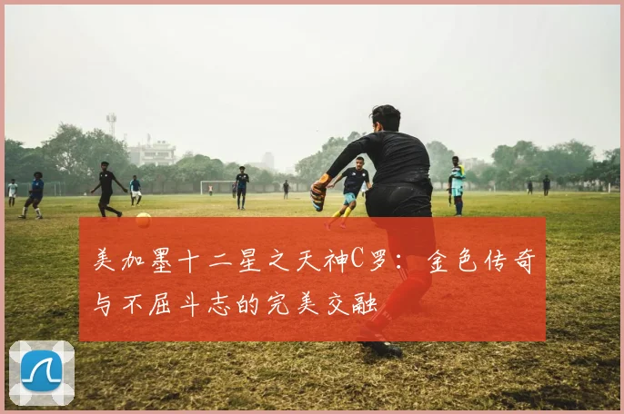 美加墨十二星之天神C罗：金色传奇与不屈斗志的完美交融
