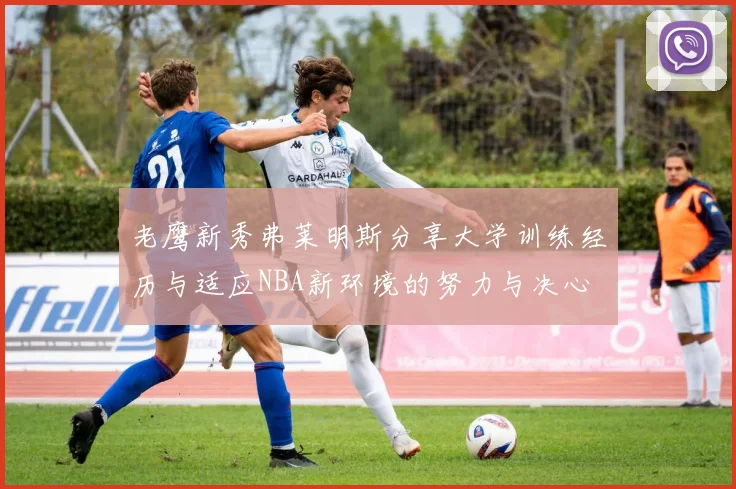 老鹰新秀弗莱明斯分享大学训练经历与适应NBA新环境的努力与决心