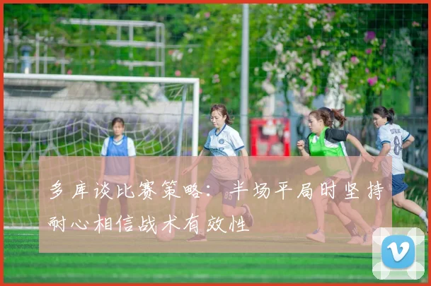 多库谈比赛策略：半场平局时坚持耐心相信战术有效性