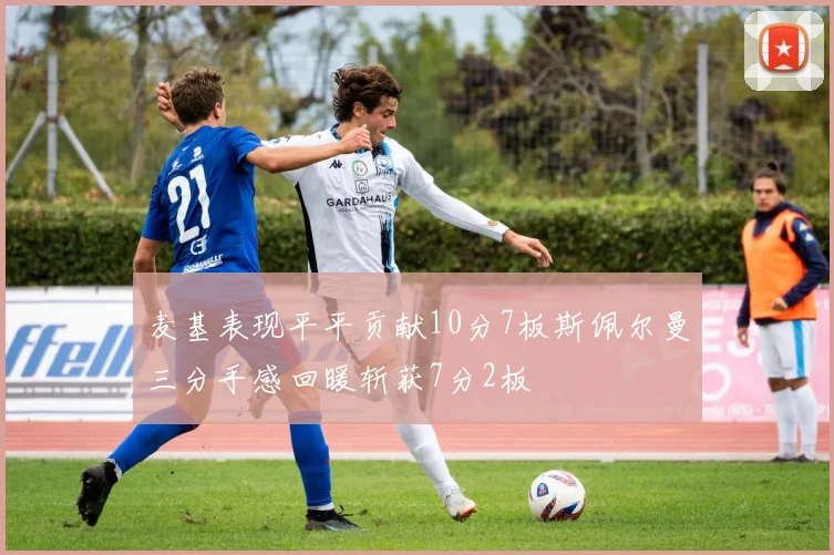 麦基表现平平贡献10分7板斯佩尔曼三分手感回暖斩获7分2板