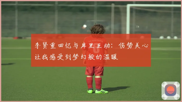 李贤重回忆与库里互动：伤势关心让我感受到梦幻般的温暖