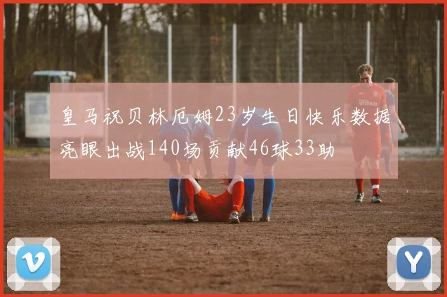 皇马祝贝林厄姆23岁生日快乐数据亮眼出战140场贡献46球33助