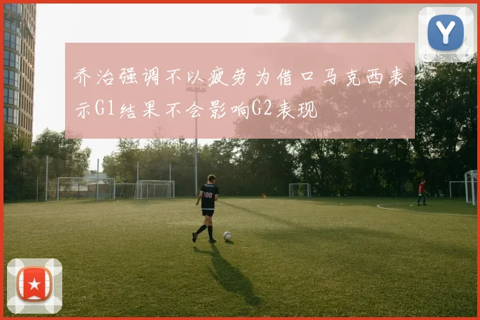 乔治强调不以疲劳为借口马克西表示G1结果不会影响G2表现