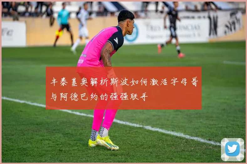 丰泰基奥解析斯波如何激活字母哥与阿德巴约的强强联手