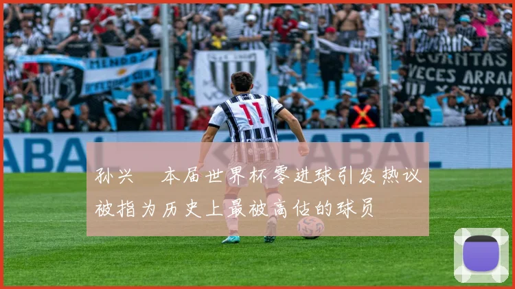 孙兴慜本届世界杯零进球引发热议被指为历史上最被高估的球员