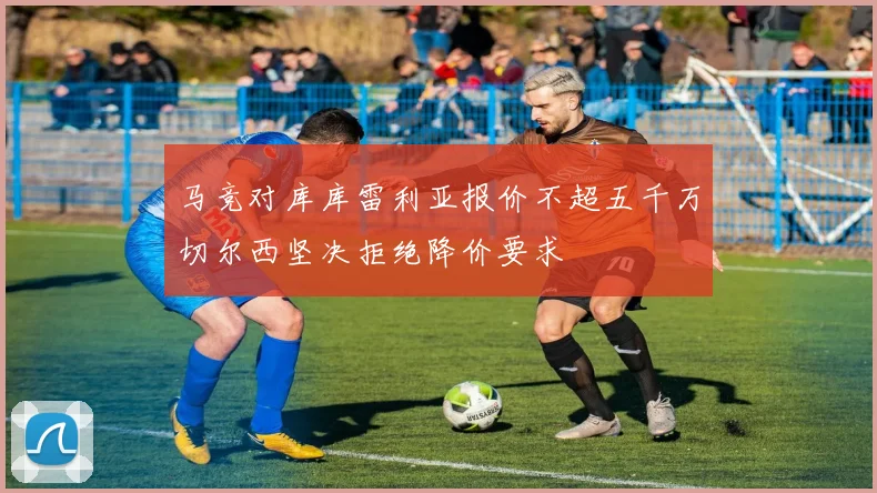 马竞对库库雷利亚报价不超五千万切尔西坚决拒绝降价要求