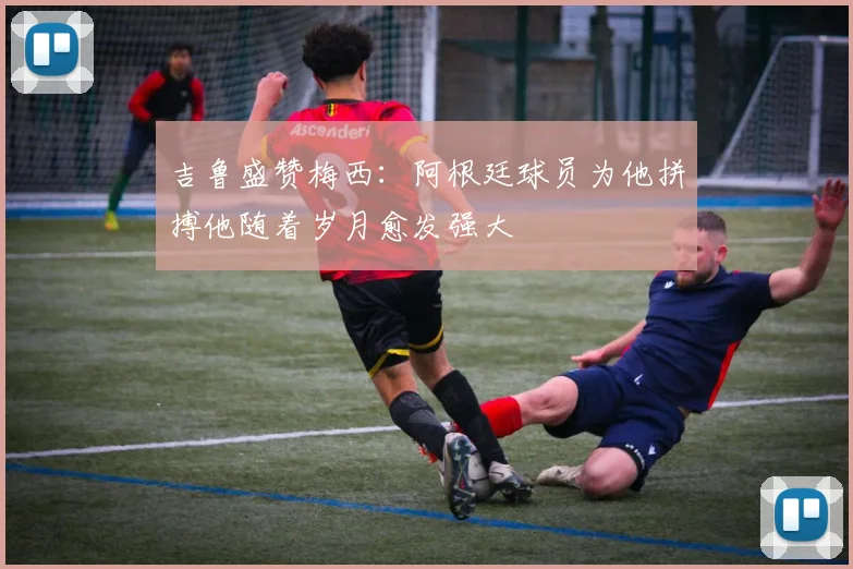 吉鲁盛赞梅西：阿根廷球员为他拼搏他随着岁月愈发强大