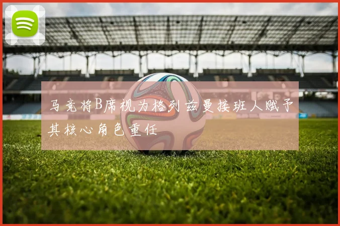 马竞将B席视为格列兹曼接班人赋予其核心角色重任