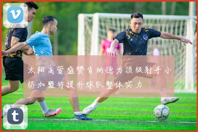 太阳高管盛赞肯纳德为顶级射手小桥加盟将提升球队整体实力