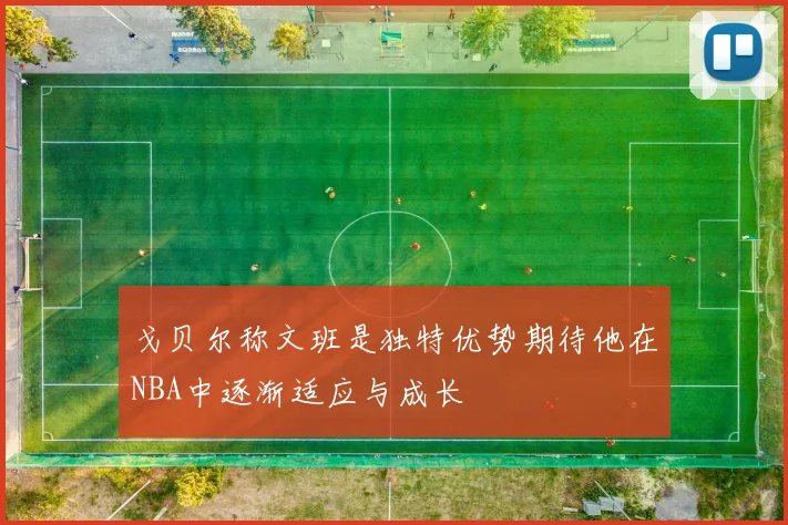 戈贝尔称文班是独特优势期待他在NBA中逐渐适应与成长