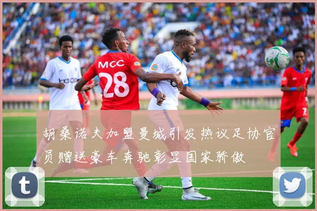 胡桑诺夫加盟曼城引发热议足协官员赠送豪车奔驰彰显国家骄傲
