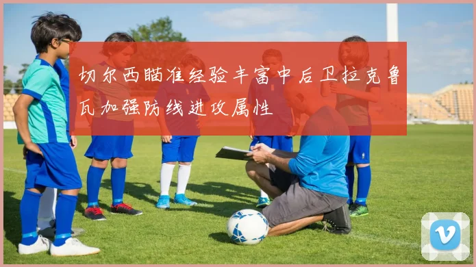 切尔西瞄准经验丰富中后卫拉克鲁瓦加强防线进攻属性
