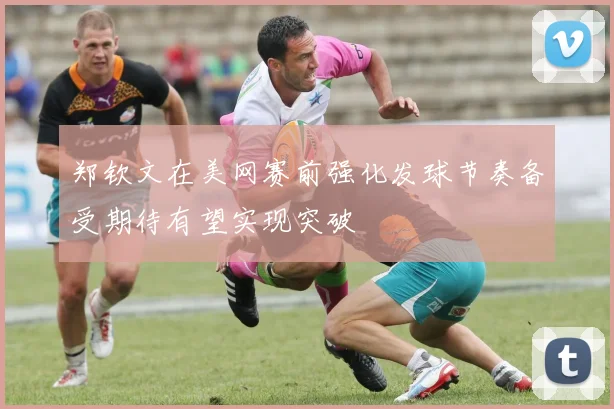 郑钦文在美网赛前强化发球节奏备受期待有望实现突破