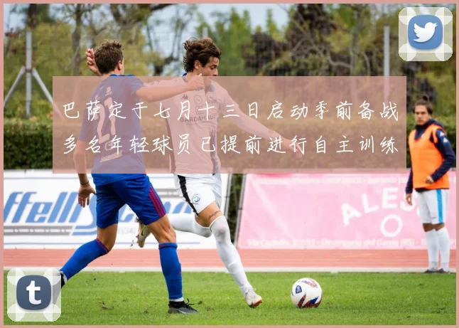 巴萨定于七月十三日启动季前备战多名年轻球员已提前进行自主训练