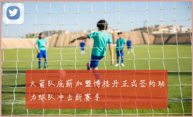 火箭队底薪加盟博格丹正式签约助力球队冲击新赛季