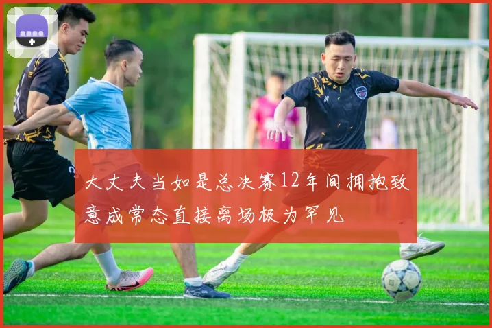 大丈夫当如是总决赛12年间拥抱致意成常态直接离场极为罕见