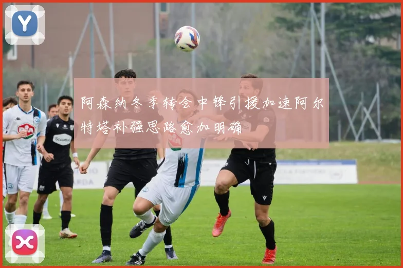 阿森纳冬季转会中锋引援加速阿尔特塔补强思路愈加明确