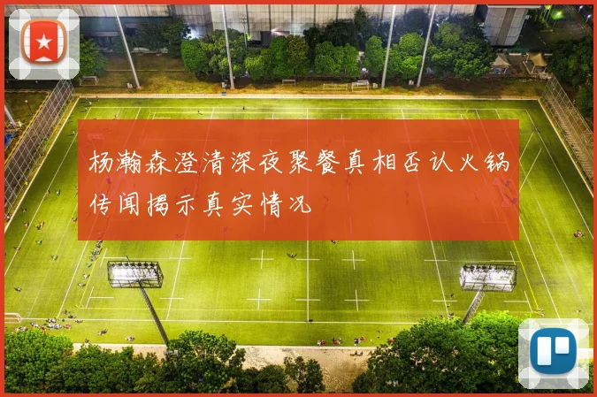 杨瀚森澄清深夜聚餐真相否认火锅传闻揭示真实情况